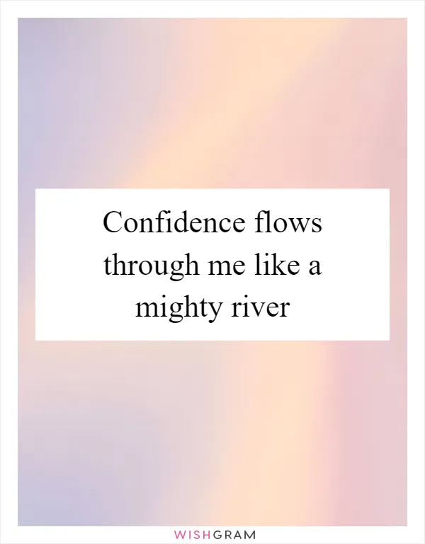 Confidence flows through me like a mighty river