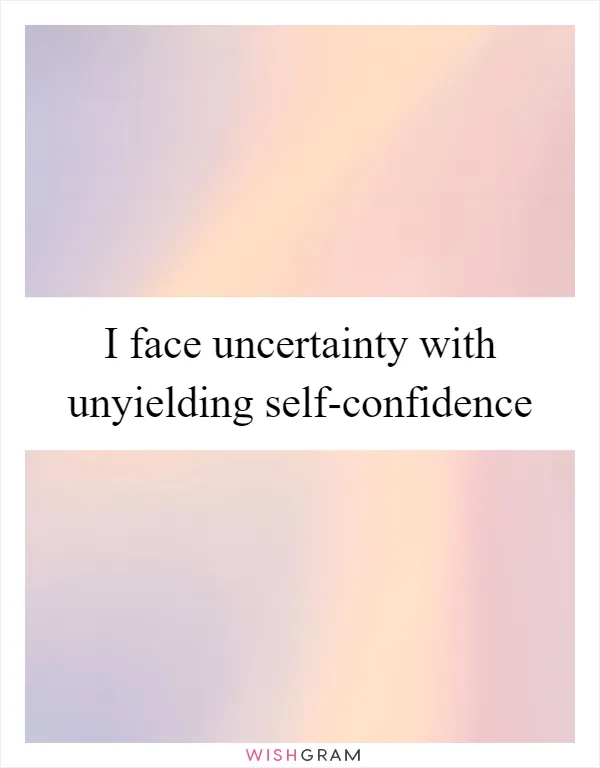 I face uncertainty with unyielding self-confidence