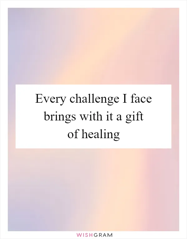 Every challenge I face brings with it a gift of healing