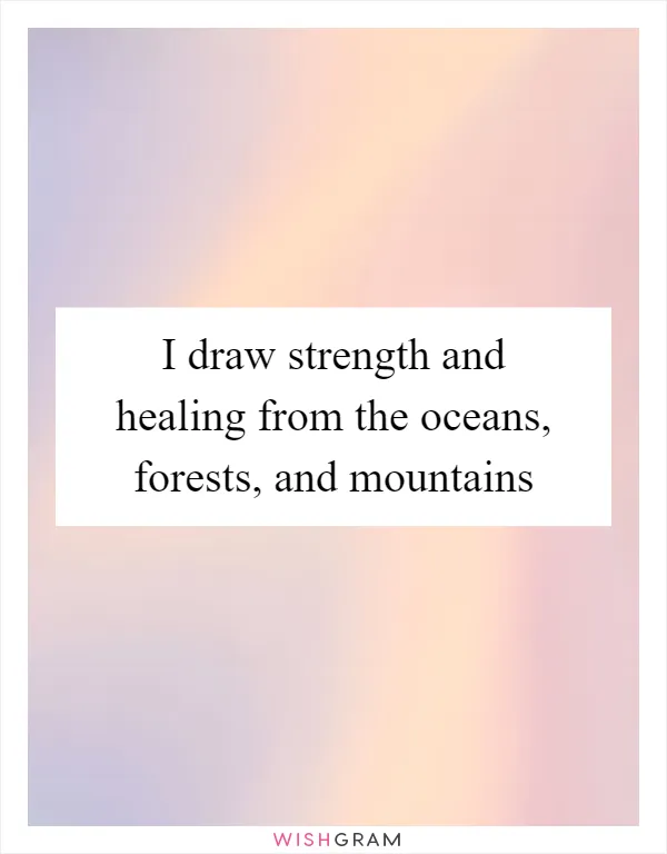 I draw strength and healing from the oceans, forests, and mountains