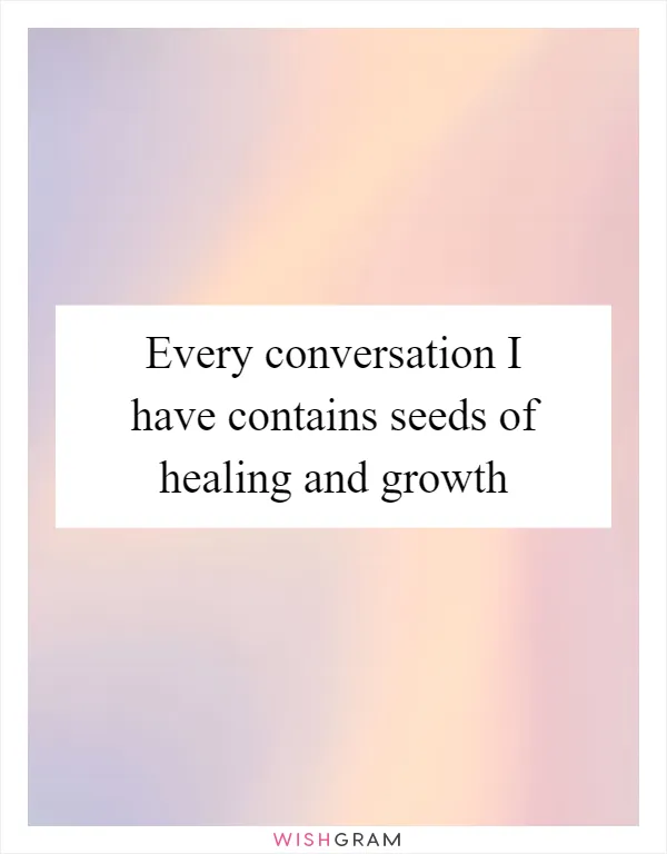 Every conversation I have contains seeds of healing and growth