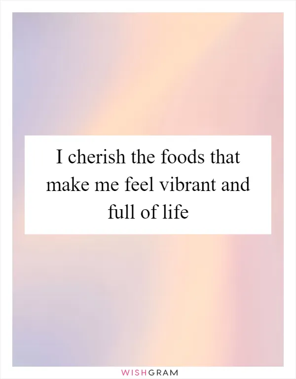 I cherish the foods that make me feel vibrant and full of life