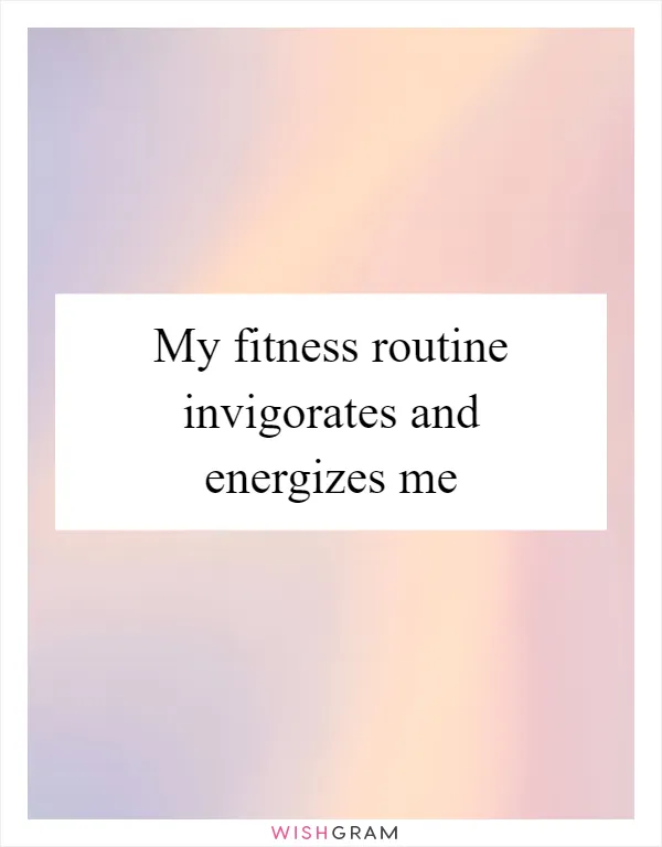 My fitness routine invigorates and energizes me