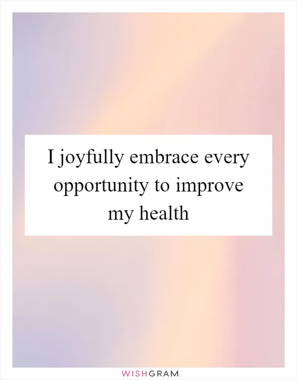 I joyfully embrace every opportunity to improve my health