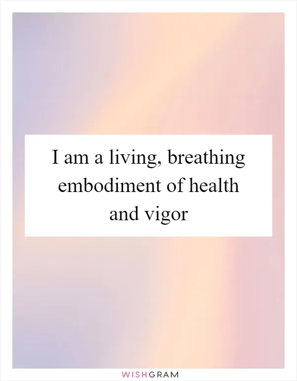 I am a living, breathing embodiment of health and vigor