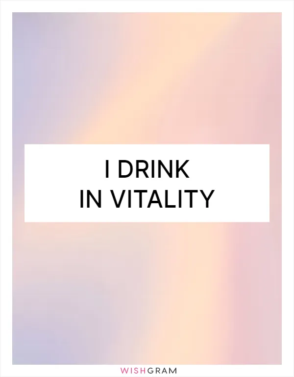 I drink in vitality