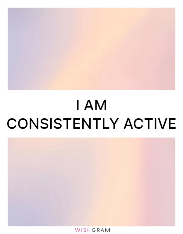 I am consistently active