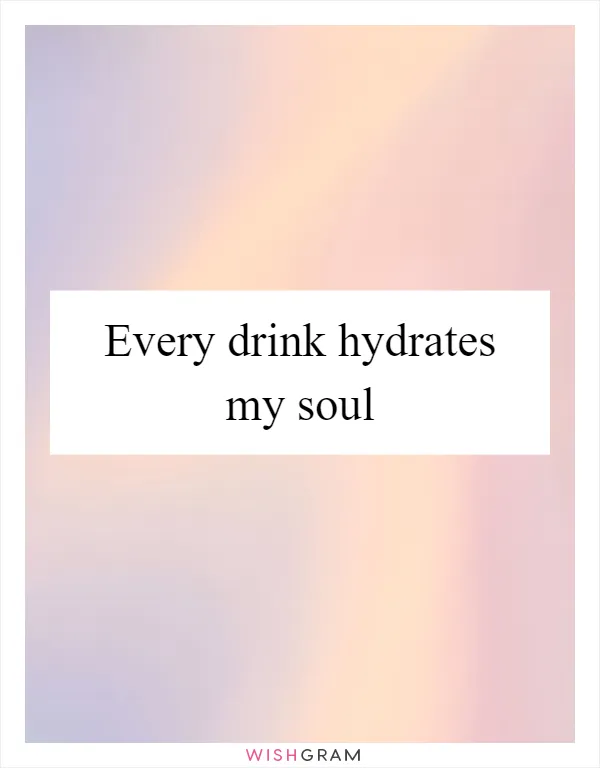 Every drink hydrates my soul