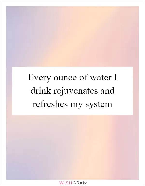 Every ounce of water I drink rejuvenates and refreshes my system