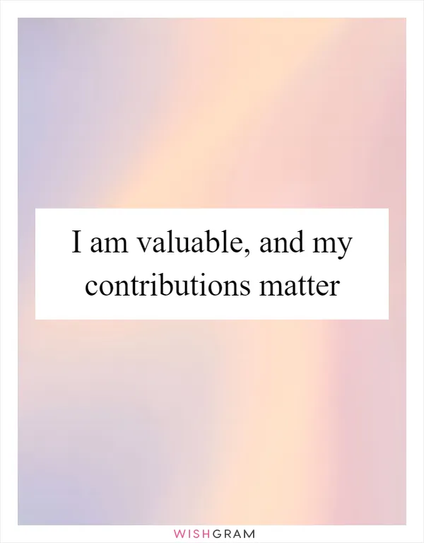 I am valuable, and my contributions matter