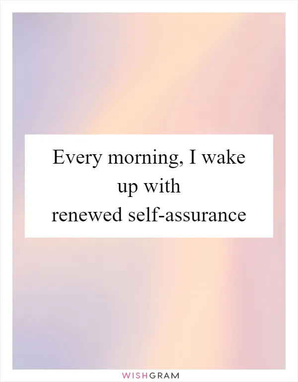 Every morning, I wake up with renewed self-assurance
