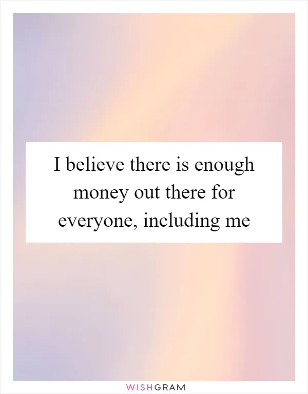 I believe there is enough money out there for everyone, including me