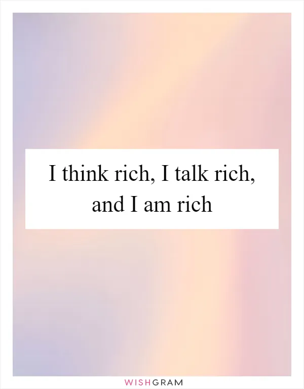 I think rich, I talk rich, and I am rich