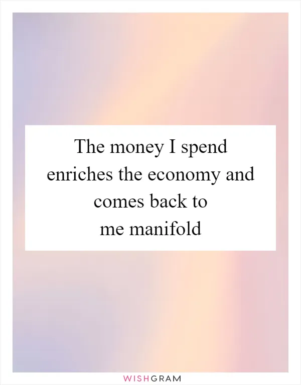 The money I spend enriches the economy and comes back to me manifold