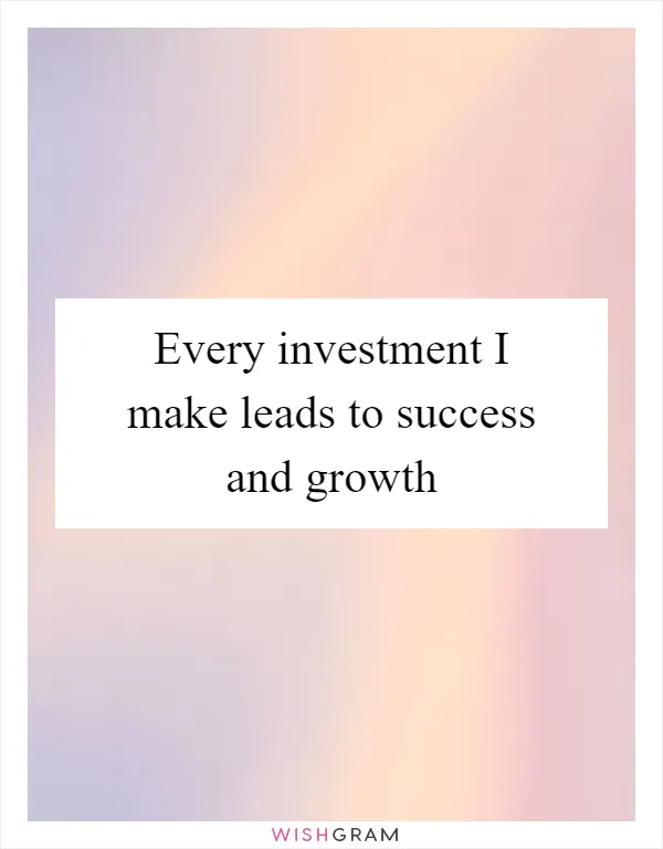 Every investment I make leads to success and growth