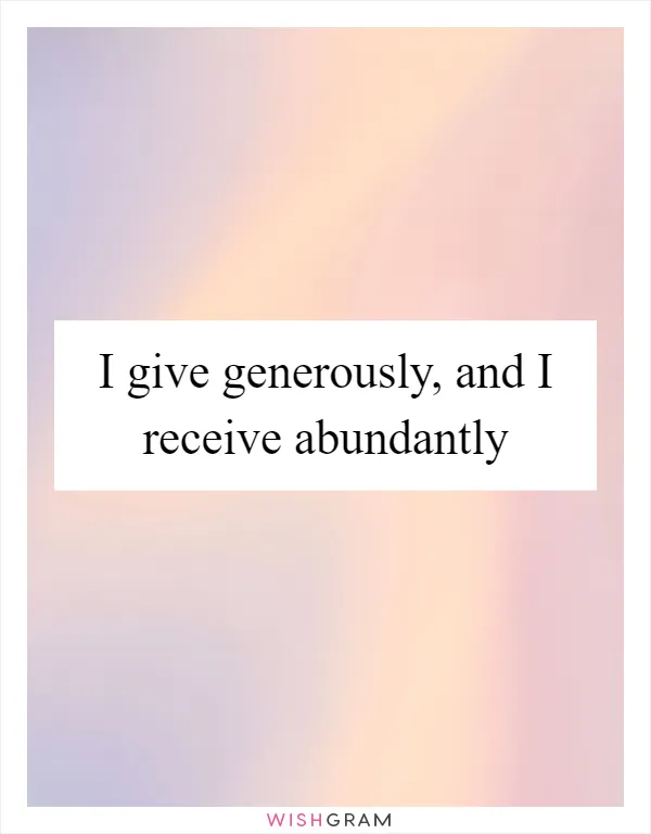 I give generously, and I receive abundantly