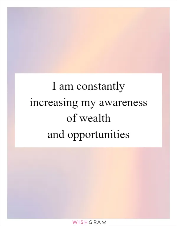 I am constantly increasing my awareness of wealth and opportunities