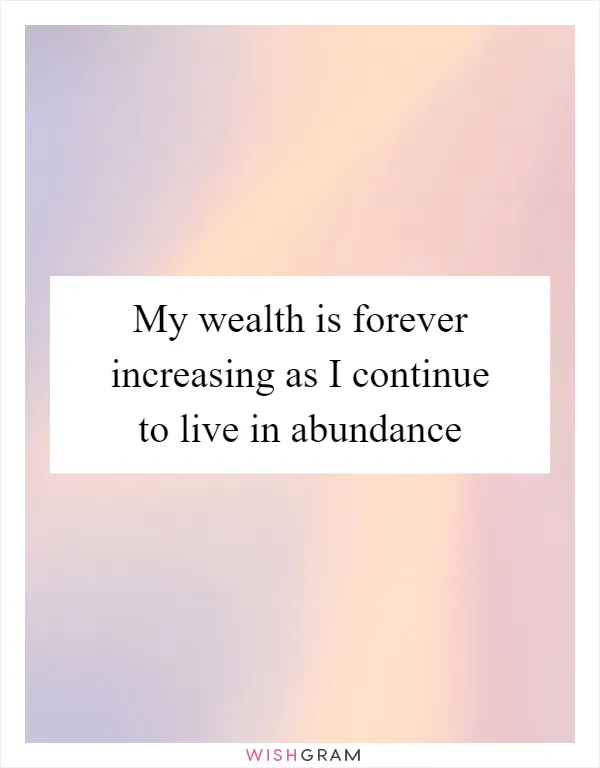 My wealth is forever increasing as I continue to live in abundance