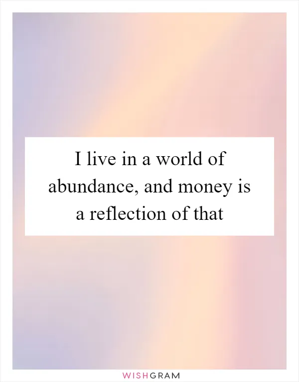 I live in a world of abundance, and money is a reflection of that