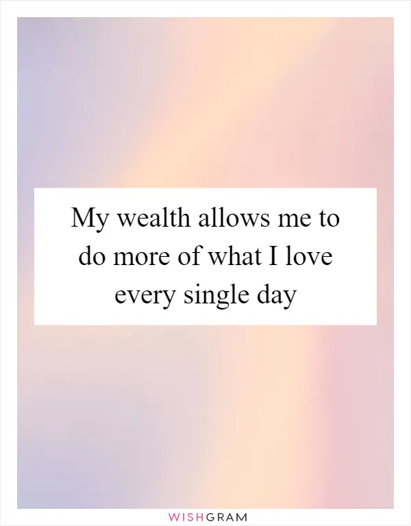 My wealth allows me to do more of what I love every single day