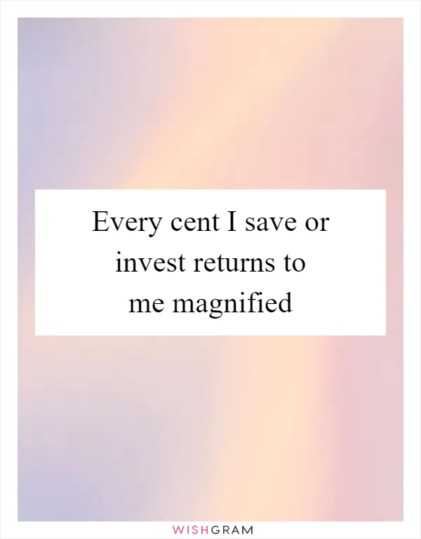 Every cent I save or invest returns to me magnified