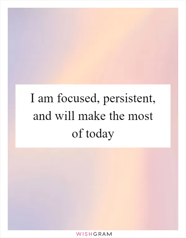 I am focused, persistent, and will make the most of today