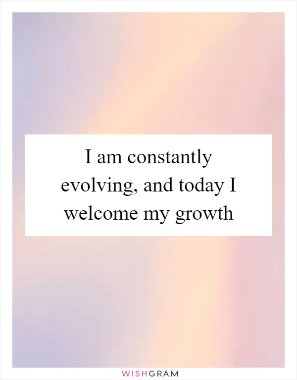 I am constantly evolving, and today I welcome my growth