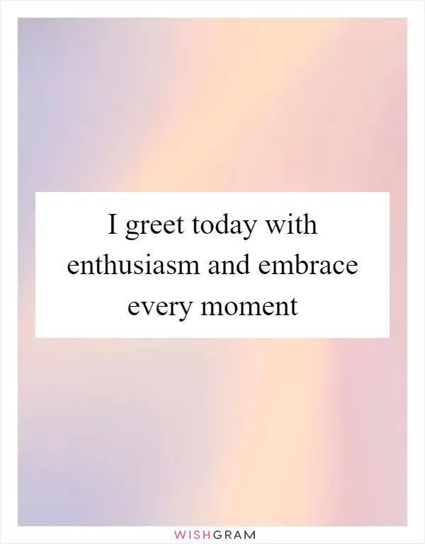 I greet today with enthusiasm and embrace every moment