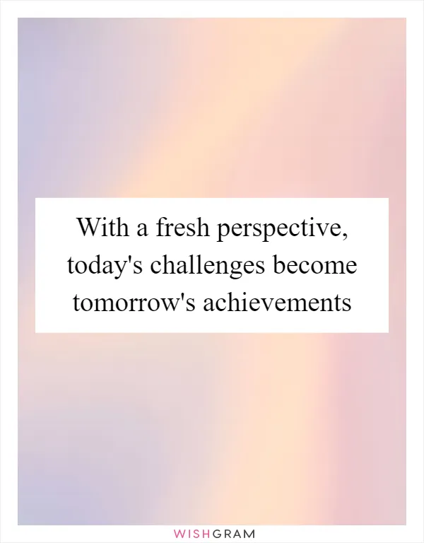 With a fresh perspective, today's challenges become tomorrow's achievements