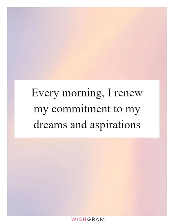 Every morning, I renew my commitment to my dreams and aspirations