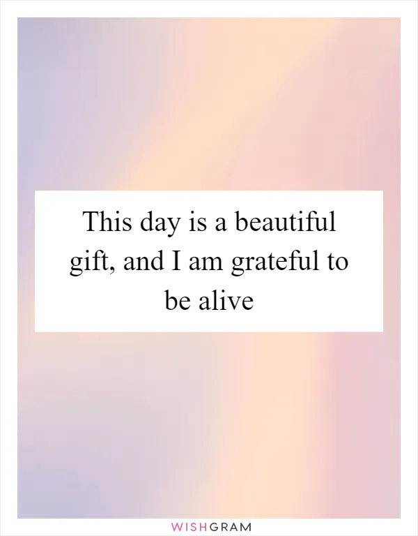 This day is a beautiful gift, and I am grateful to be alive