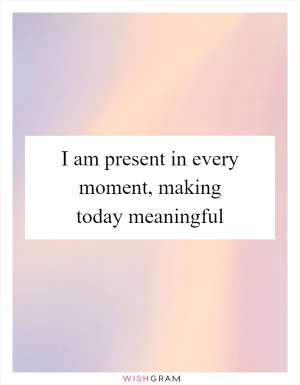 I am present in every moment, making today meaningful