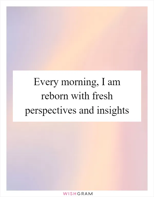 Every morning, I am reborn with fresh perspectives and insights