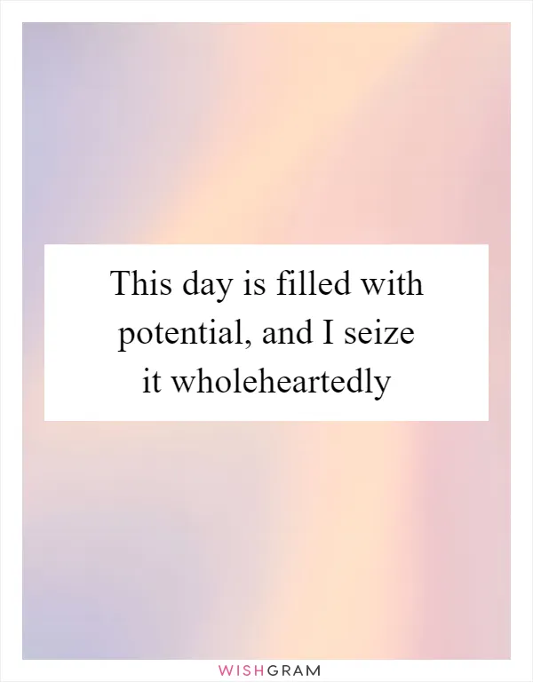 This day is filled with potential, and I seize it wholeheartedly