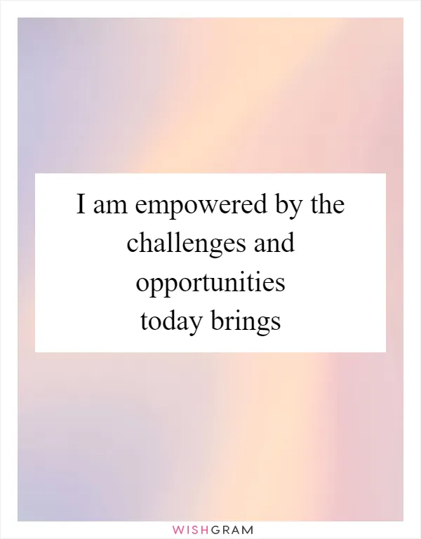I am empowered by the challenges and opportunities today brings