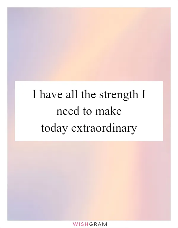 I have all the strength I need to make today extraordinary