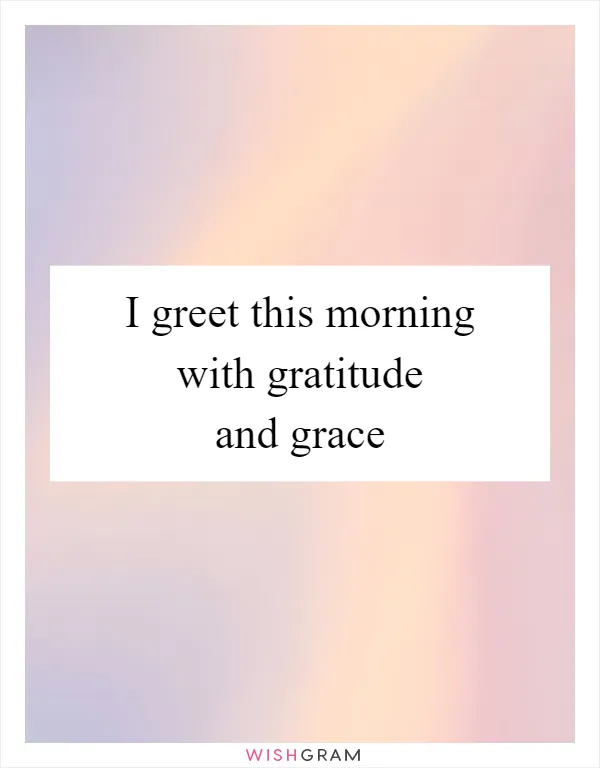 I greet this morning with gratitude and grace
