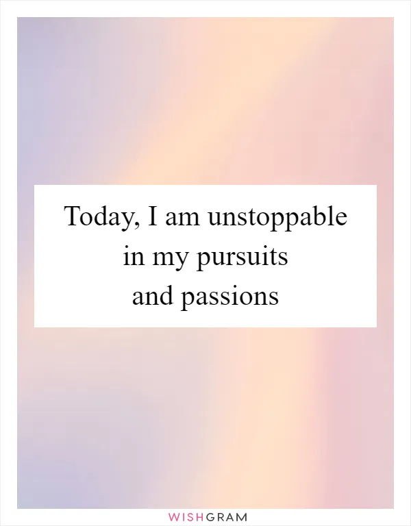 Today, I am unstoppable in my pursuits and passions