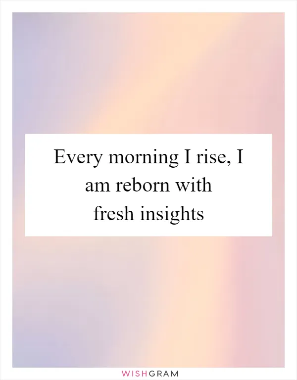 Every morning I rise, I am reborn with fresh insights