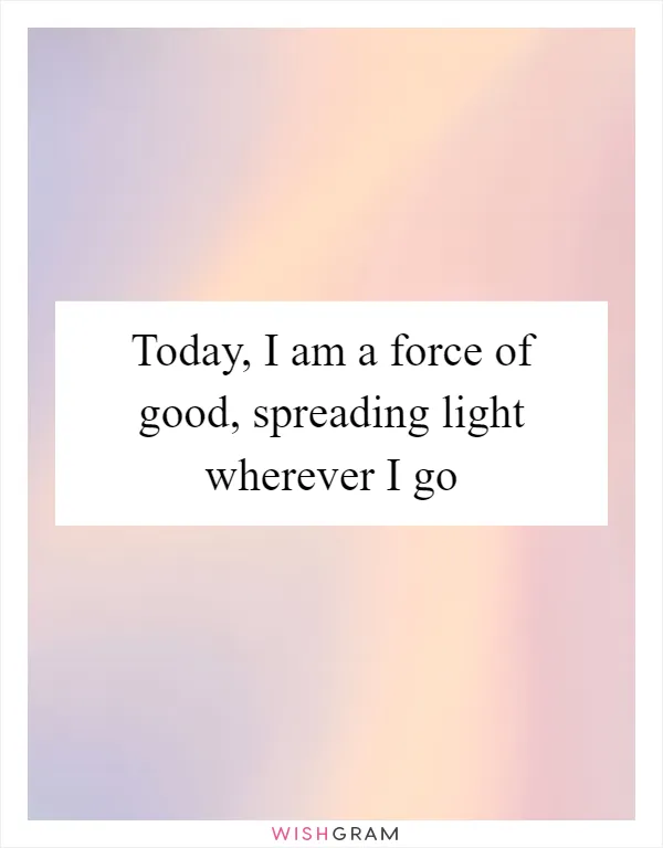 Today, I am a force of good, spreading light wherever I go