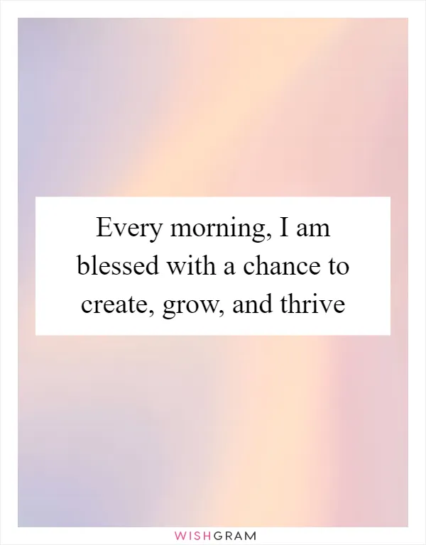 Every morning, I am blessed with a chance to create, grow, and thrive