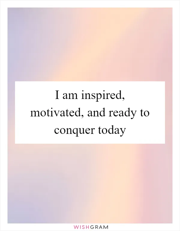 I am inspired, motivated, and ready to conquer today
