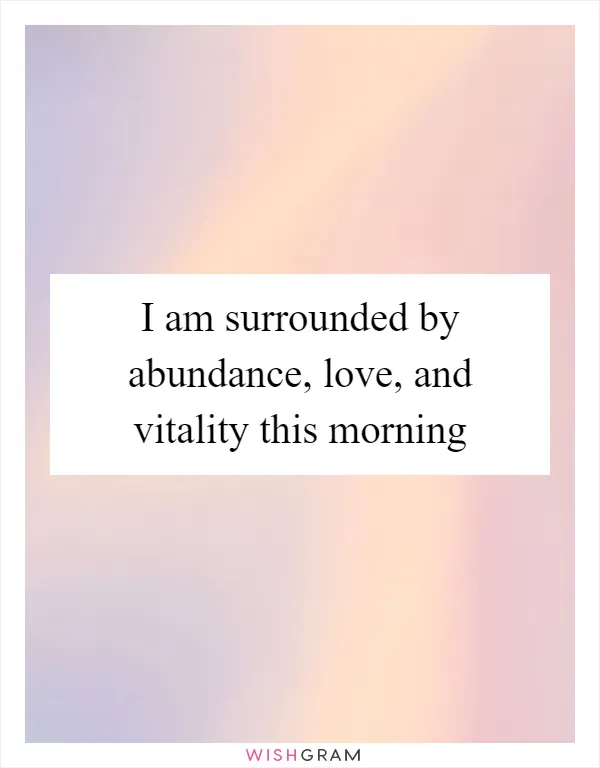 I am surrounded by abundance, love, and vitality this morning