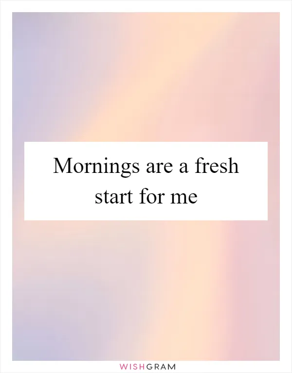 Mornings are a fresh start for me