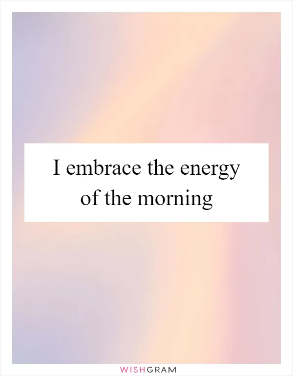 I embrace the energy of the morning