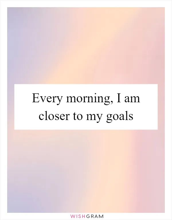 Every morning, I am closer to my goals