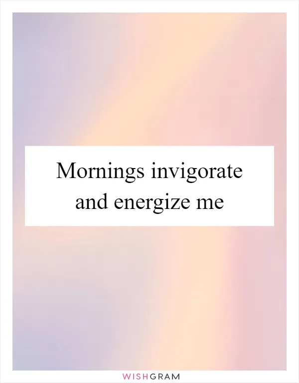 Mornings invigorate and energize me