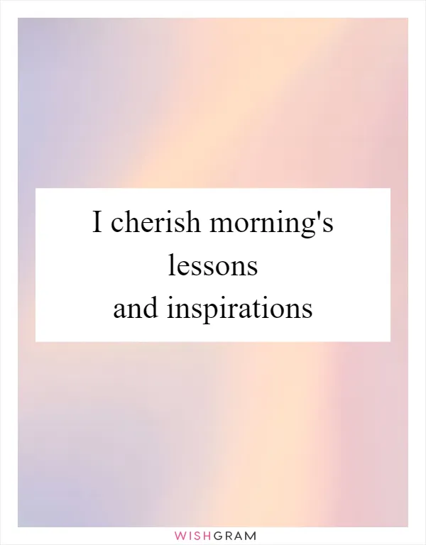 I cherish morning's lessons and inspirations