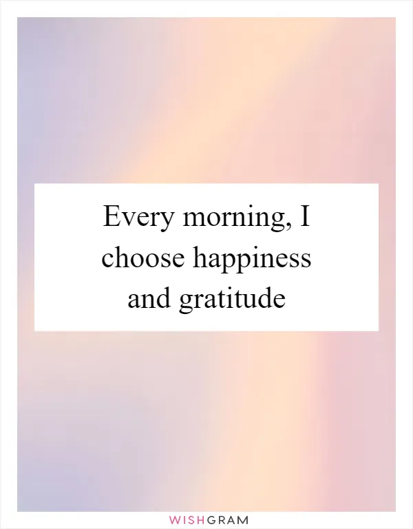 Every morning, I choose happiness and gratitude