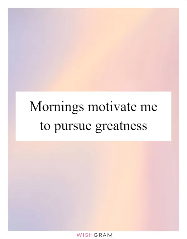 Mornings motivate me to pursue greatness